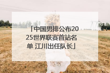 中国男排公布2025世界联赛首站名单 江川出任队长