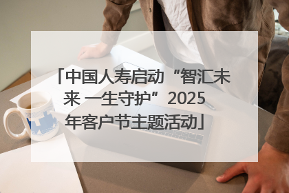 中国人寿启动“智汇未来 一生守护”2025年客户节主题活动