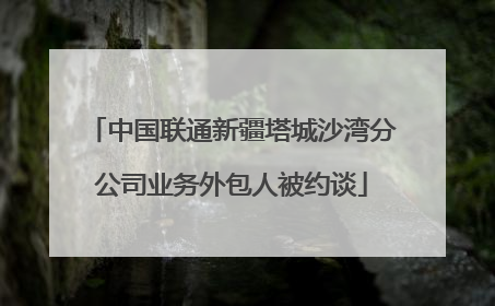 中国联通新疆塔城沙湾分公司业务外包人被约谈