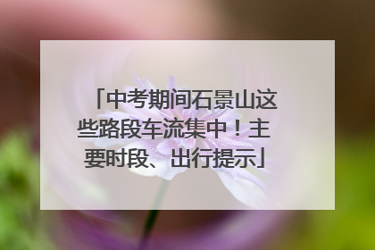 中考期间石景山这些路段车流集中！主要时段、出行提示
