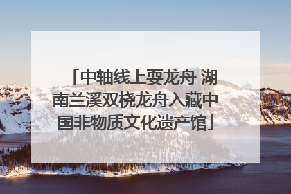 中轴线上耍龙舟 湖南兰溪双桡龙舟入藏中国非物质文化遗产馆