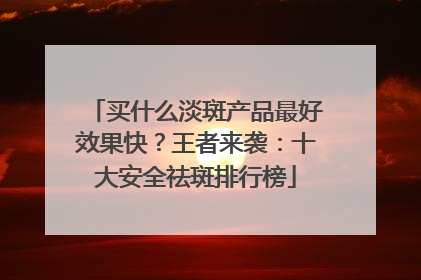 买什么淡斑产品最好效果快？王者来袭：十大安全祛斑排行榜