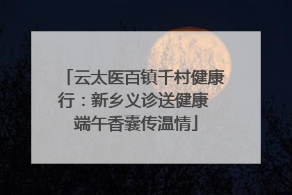 云太医百镇千村健康行：新乡义诊送健康 端午香囊传温情
