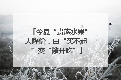 今夏“贵族水果”大降价，由“买不起”变“敞开吃”
