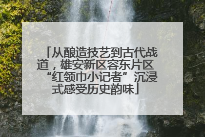 从酿造技艺到古代战道，雄安新区容东片区“红领巾小记者”沉浸式感受历史韵味