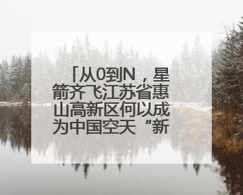 从0到N，星箭齐飞江苏省惠山高新区何以成为中国空天“新势力”？