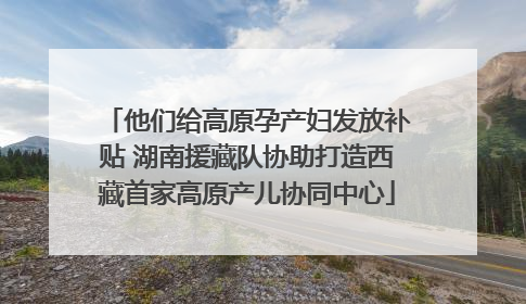 他们给高原孕产妇发放补贴 湖南援藏队协助打造西藏首家高原产儿协同中心
