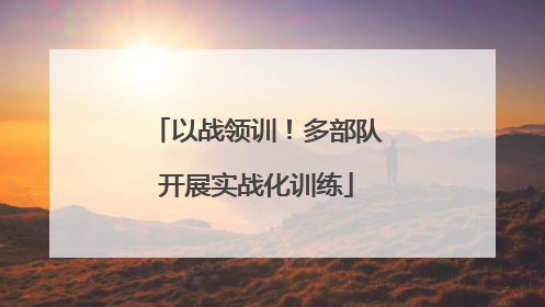 以战领训！多部队开展实战化训练