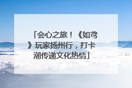 会心之旅！《如鸢》玩家扬州行，打卡潮传递文化热情
