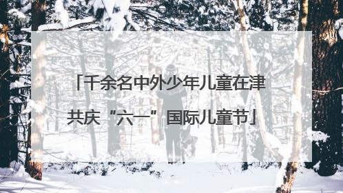 千余名中外少年儿童在津共庆“六一”国际儿童节