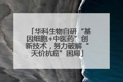 华科生物自研“基因细胞+中医药”创新技术，努力破解“天价抗癌”困局