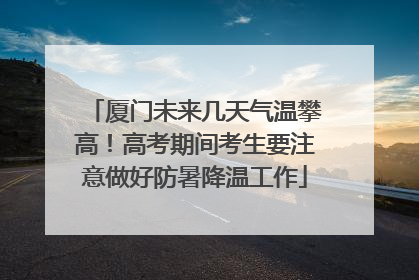 厦门未来几天气温攀高！高考期间考生要注意做好防暑降温工作