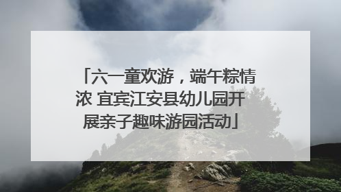 六一童欢游，端午粽情浓 宜宾江安县幼儿园开展亲子趣味游园活动