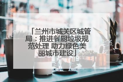 兰州市城关区城管局：推进餐厨垃圾规范处理 助力绿色美丽城市建设
