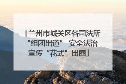 兰州市城关区各司法所“组团出道” 安全法治宣传“花式”出圈