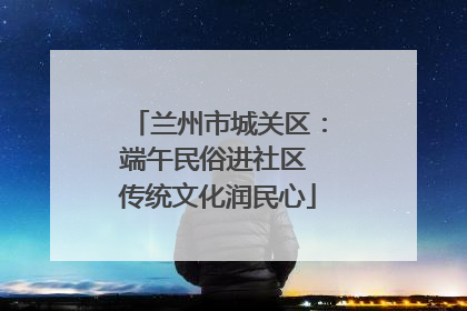 兰州市城关区：端午民俗进社区 传统文化润民心