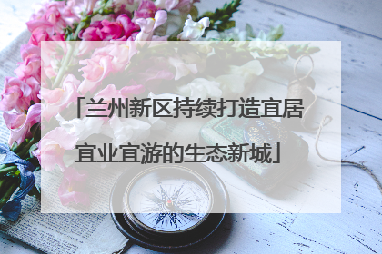 兰州新区持续打造宜居宜业宜游的生态新城