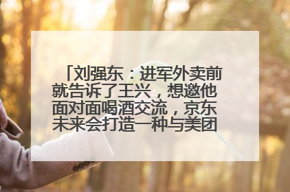 刘强东：进军外卖前就告诉了王兴，想邀他面对面喝酒交流，京东未来会打造一种与美团不同的商业模式