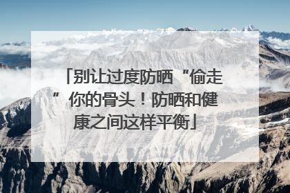 别让过度防晒“偷走”你的骨头！防晒和健康之间这样平衡