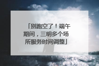 别跑空了！端午期间，三明多个场所服务时间调整
