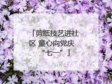 剪纸技艺进社区 童心向党庆“七一”