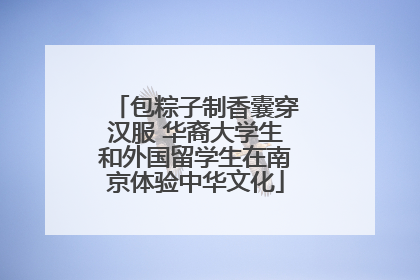 包粽子制香囊穿汉服 华裔大学生和外国留学生在南京体验中华文化