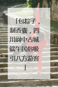 包粽子，制香囊，四川阆中古城端午民俗吸引八方游客