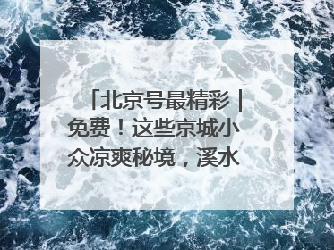 北京号最精彩｜免费！这些京城小众凉爽秘境，溪水清透美如画
