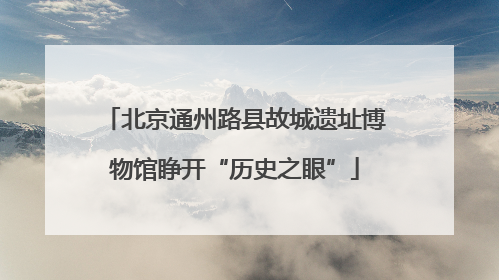 北京通州路县故城遗址博物馆睁开“历史之眼”