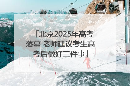 北京2025年高考落幕 老师建议考生高考后做好三件事