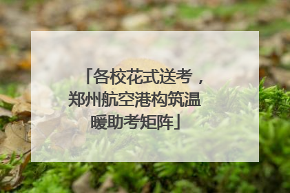各校花式送考，郑州航空港构筑温暖助考矩阵