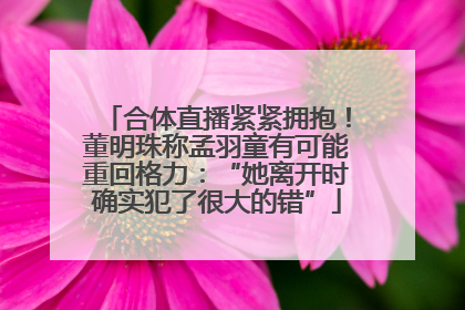 合体直播紧紧拥抱！董明珠称孟羽童有可能重回格力：“她离开时确实犯了很大的错”