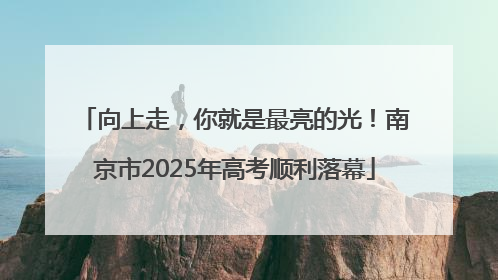 向上走，你就是最亮的光！南京市2025年高考顺利落幕