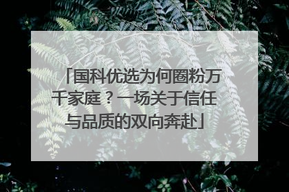 国科优选为何圈粉万千家庭？一场关于信任与品质的双向奔赴