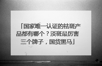国家唯一认证的祛斑产品都有哪个？淡斑最厉害三个牌子，国货黑马