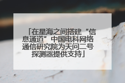 在星海之间搭建“信息通道”中国电科网络通信研究院为天问二号探测器提供支持