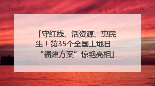 守红线、活资源、惠民生！第35个全国土地日“福建方案”惊艳亮相