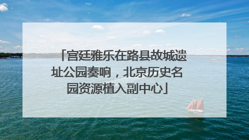 宫廷雅乐在路县故城遗址公园奏响，北京历史名园资源植入副中心