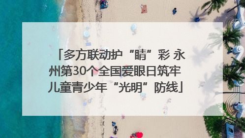 多方联动护“睛”彩 永州第30个全国爱眼日筑牢儿童青少年“光明”防线