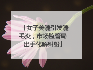 女子美睫引发睫毛炎，市场监管局出手化解纠纷