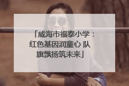 威海市福泰小学：红色基因润童心 队旗飘扬筑未来