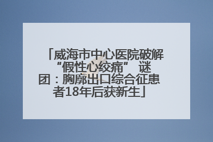 威海市中心医院破解 “假性心绞痛” 谜团：胸廓出口综合征患者18年后获新生