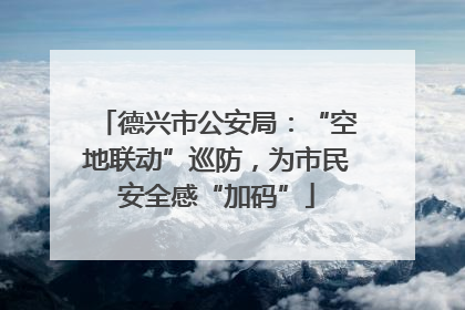 德兴市公安局：“空地联动”巡防，为市民安全感“加码”