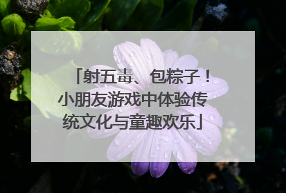 射五毒、包粽子！小朋友游戏中体验传统文化与童趣欢乐