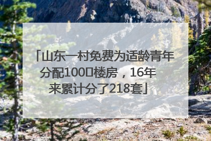山东一村免费为适龄青年分配100㎡楼房，16年来累计分了218套