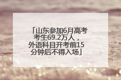 山东参加6月高考考生69.2万人，外语科目开考前15分钟后不得入场
