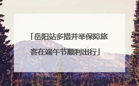 岳阳站多措并举保障旅客在端午节顺利出行