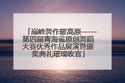 巅峰舞作耀高原——第四届青海省原创舞蹈大赛优秀作品展演暨颁奖典礼璀璨收官