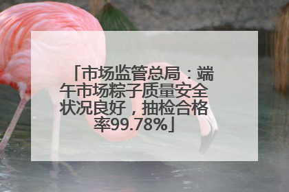 市场监管总局：端午市场粽子质量安全状况良好，抽检合格率99.78%
