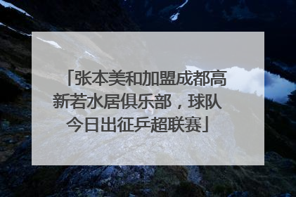 张本美和加盟成都高新若水居俱乐部，球队今日出征乒超联赛